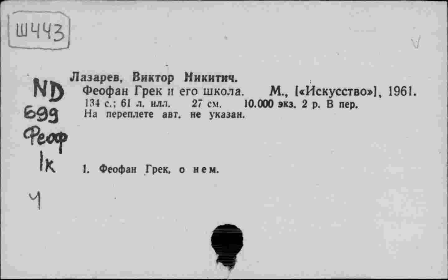 ﻿N])
е>93
Лазарев, Виктор Никитич.
Феофан Грек и его школа. М., («Искусство»], 1961.
134 с.; 61 л. илл. 27 см. 10.000 экз. 2 р. В пер.
На переплете авт. не указан.
ІК
I. Феофан Грек, о нем.